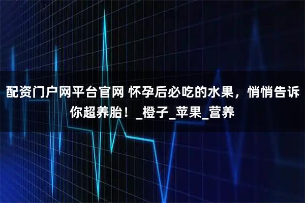 配资门户网平台官网 怀孕后必吃的水果，悄悄告诉你超养胎！_橙子_苹果_营养