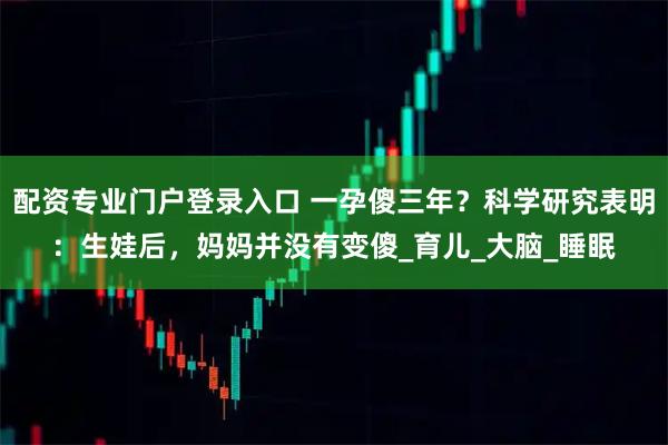 配资专业门户登录入口 一孕傻三年？科学研究表明：生娃后，妈妈并没有变傻_育儿_大脑_睡眠