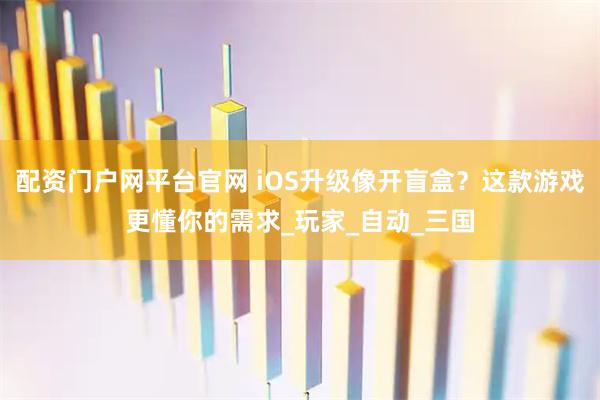 配资门户网平台官网 iOS升级像开盲盒？这款游戏更懂你的需求_玩家_自动_三国
