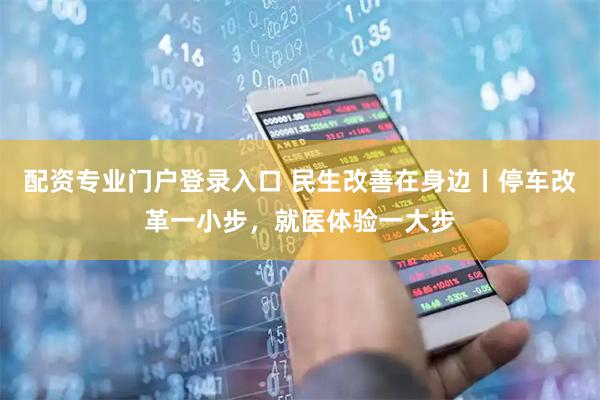 配资专业门户登录入口 民生改善在身边丨停车改革一小步，就医体验一大步