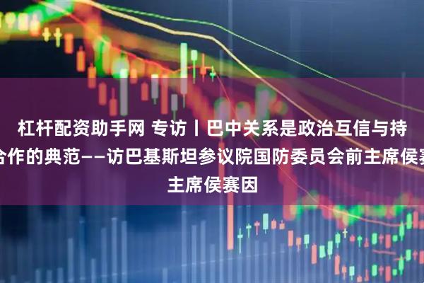杠杆配资助手网 专访丨巴中关系是政治互信与持久合作的典范——访巴基斯坦参议院国防委员会前主席侯赛因