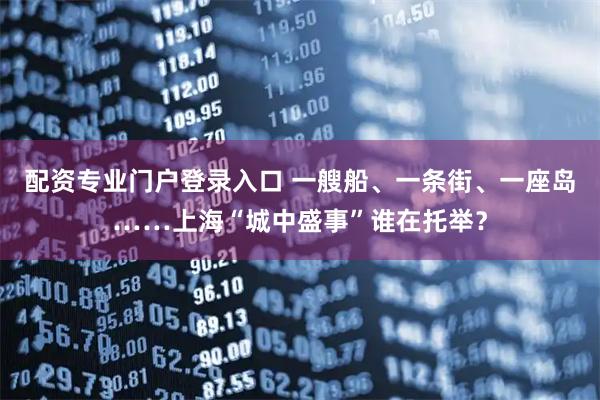 配资专业门户登录入口 一艘船、一条街、一座岛……上海“城中盛事”谁在托举？