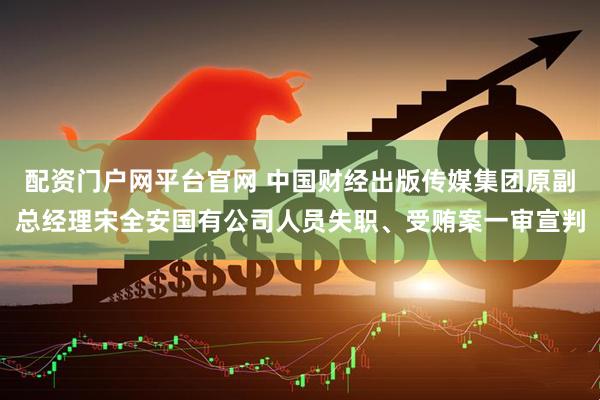 配资门户网平台官网 中国财经出版传媒集团原副总经理宋全安国有公司人员失职、受贿案一审宣判