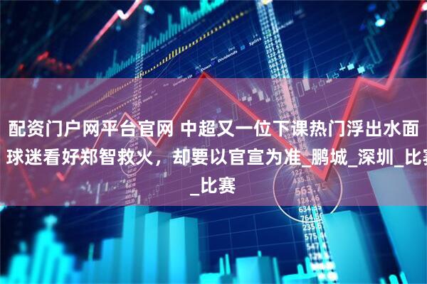 配资门户网平台官网 中超又一位下课热门浮出水面，球迷看好郑智救火，却要以官宣为准_鹏城_深圳_比赛
