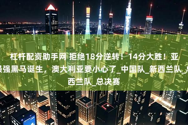 杠杆配资助手网 拒绝18分逆转！14分大胜！亚洲杯最强黑马诞生，澳大利亚要小心了_中国队_新西兰队_总决赛
