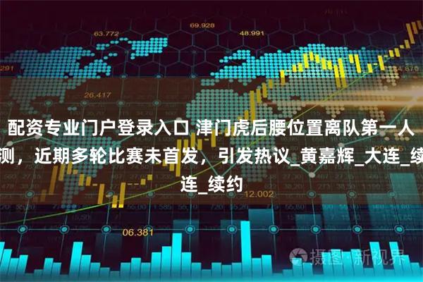 配资专业门户登录入口 津门虎后腰位置离队第一人预测，近期多轮比赛未首发，引发热议_黄嘉辉_大连_续约