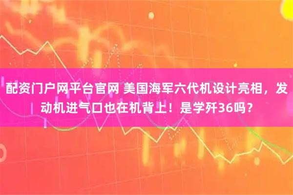 配资门户网平台官网 美国海军六代机设计亮相，发动机进气口也在机背上！是学歼36吗？
