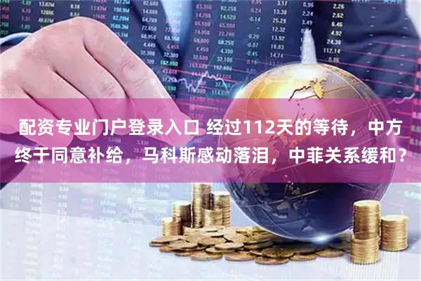 配资专业门户登录入口 经过112天的等待，中方终于同意补给，马科斯感动落泪，中菲关系缓和？