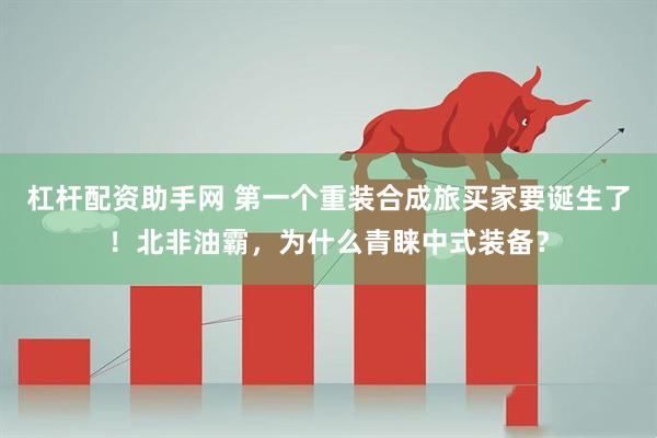 杠杆配资助手网 第一个重装合成旅买家要诞生了！北非油霸，为什么青睐中式装备？