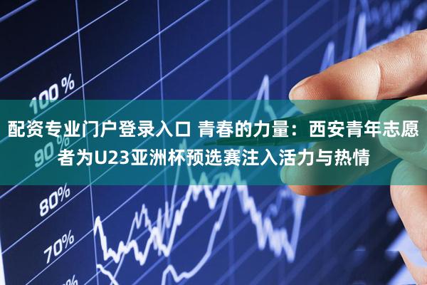 配资专业门户登录入口 青春的力量：西安青年志愿者为U23亚洲杯预选赛注入活力与热情