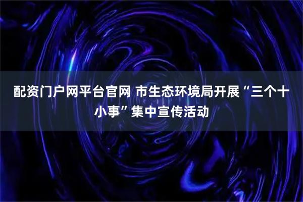 配资门户网平台官网 市生态环境局开展“三个十小事”集中宣传活动