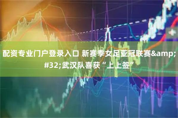 配资专业门户登录入口 新赛季女足亚冠联赛&#32;武汉队喜获“上上签”