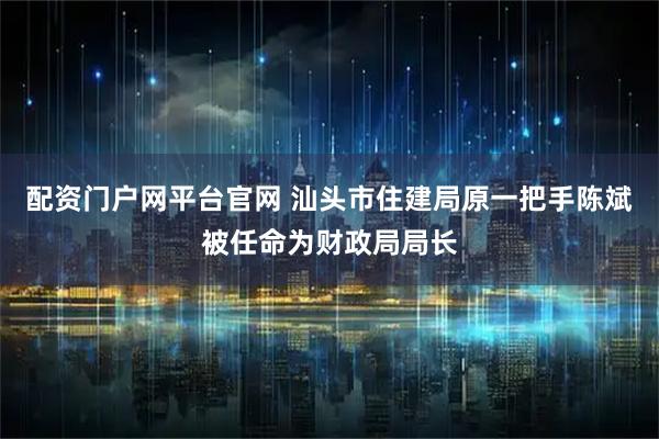 配资门户网平台官网 汕头市住建局原一把手陈斌被任命为财政局局长
