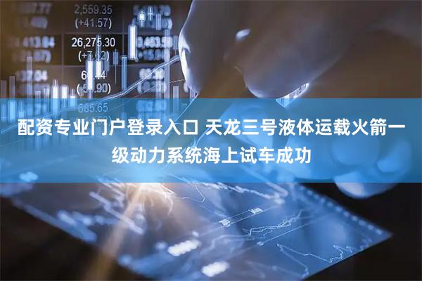 配资专业门户登录入口 天龙三号液体运载火箭一级动力系统海上试车成功