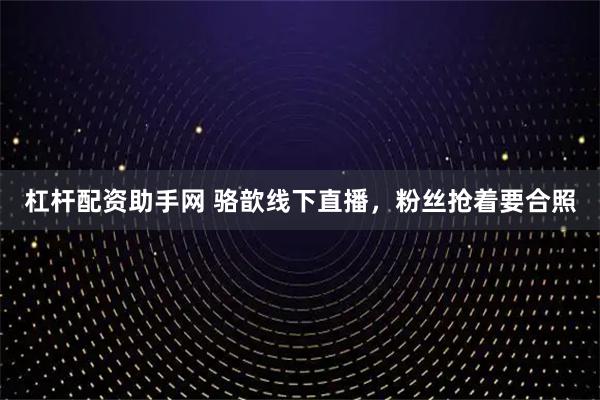 杠杆配资助手网 骆歆线下直播，粉丝抢着要合照