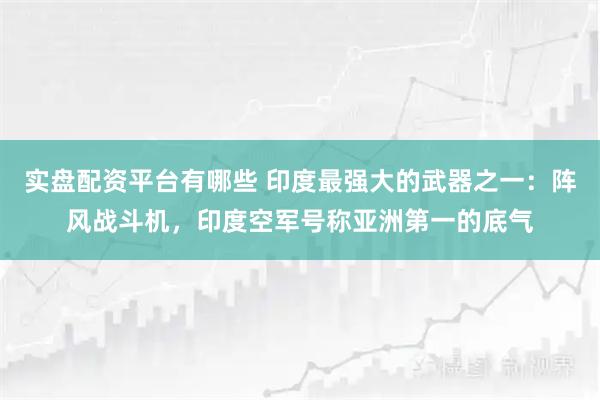 实盘配资平台有哪些 印度最强大的武器之一：阵风战斗机，印度空军号称亚洲第一的底气