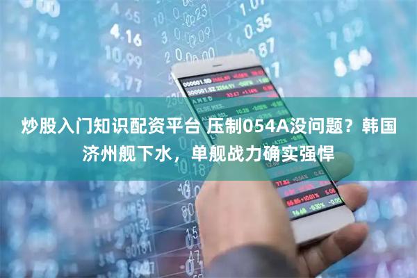 炒股入门知识配资平台 压制054A没问题？韩国济州舰下水，单舰战力确实强悍