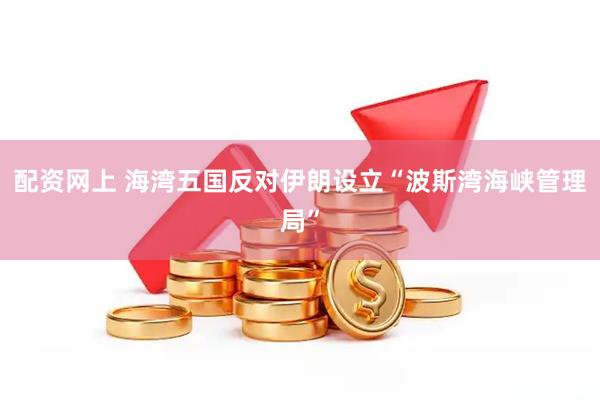 配资网上 海湾五国反对伊朗设立“波斯湾海峡管理局”